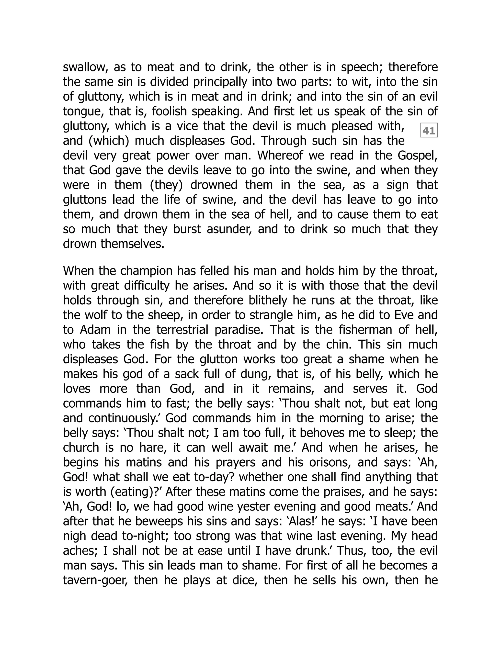 41
swallow, as to meat and to drink, the other is in speech; therefore
the same sin is divided principally into two parts: to wit, into the sin
of gluttony, which is in meat and in drink; and into the sin of an evil
tongue, that is, foolish speaking. And first let us speak of the sin of
gluttony, which is a vice that the devil is much pleased with,
and (which) much displeases God. Through such sin has the
devil very great power over man. Whereof we read in the Gospel,
that God gave the devils leave to go into the swine, and when they
were in them (they) drowned them in the sea, as a sign that
gluttons lead the life of swine, and the devil has leave to go into
them, and drown them in the sea of hell, and to cause them to eat
so much that they burst asunder, and to drink so much that they
drown themselves.
When the champion has felled his man and holds him by the throat,
with great difficulty he arises. And so it is with those that the devil
holds through sin, and therefore blithely he runs at the throat, like
the wolf to the sheep, in order to strangle him, as he did to Eve and
to Adam in the terrestrial paradise. That is the fisherman of hell,
who takes the fish by the throat and by the chin. This sin much
displeases God. For the glutton works too great a shame when he
makes his god of a sack full of dung, that is, of his belly, which he
loves more than God, and in it remains, and serves it. God
commands him to fast; the belly says: ‘Thou shalt not, but eat long
and continuously.’ God commands him in the morning to arise; the
belly says: ‘Thou shalt not; I am too full, it behoves me to sleep; the
church is no hare, it can well await me.’ And when he arises, he
begins his matins and his prayers and his orisons, and says: ‘Ah,
God! what shall we eat to-day? whether one shall find anything that
is worth (eating)?’ After these matins come the praises, and he says:
‘Ah, God! lo, we had good wine yester evening and good meats.’ And
after that he beweeps his sins and says: ‘Alas!’ he says: ‘I have been
nigh dead to-night; too strong was that wine last evening. My head
aches; I shall not be at ease until I have drunk.’ Thus, too, the evil
man says. This sin leads man to shame. For first of all he becomes a
tavern-goer, then he plays at dice, then he sells his own, then he
 