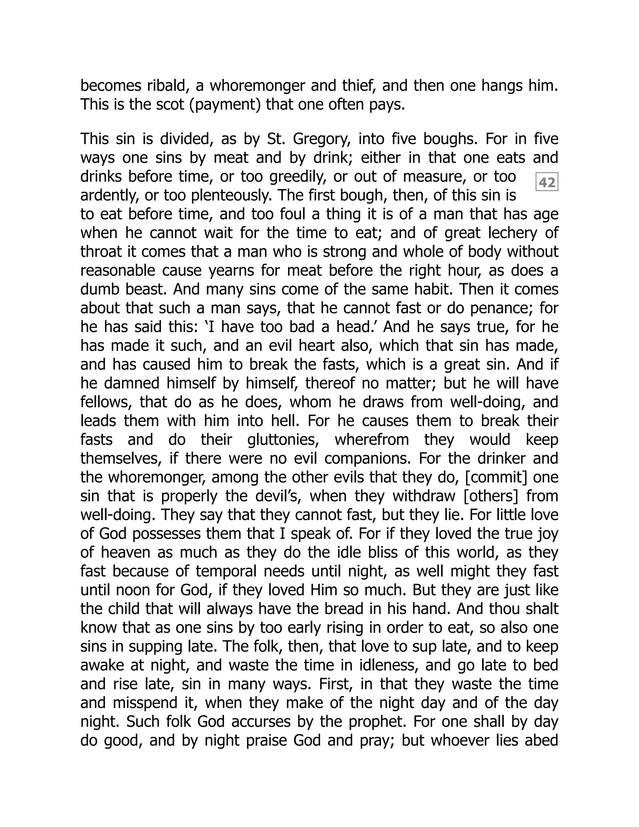 42
becomes ribald, a whoremonger and thief, and then one hangs him.
This is the scot (payment) that one often pays.
This sin is divided, as by St. Gregory, into five boughs. For in five
ways one sins by meat and by drink; either in that one eats and
drinks before time, or too greedily, or out of measure, or too
ardently, or too plenteously. The first bough, then, of this sin is
to eat before time, and too foul a thing it is of a man that has age
when he cannot wait for the time to eat; and of great lechery of
throat it comes that a man who is strong and whole of body without
reasonable cause yearns for meat before the right hour, as does a
dumb beast. And many sins come of the same habit. Then it comes
about that such a man says, that he cannot fast or do penance; for
he has said this: ‘I have too bad a head.’ And he says true, for he
has made it such, and an evil heart also, which that sin has made,
and has caused him to break the fasts, which is a great sin. And if
he damned himself by himself, thereof no matter; but he will have
fellows, that do as he does, whom he draws from well-doing, and
leads them with him into hell. For he causes them to break their
fasts and do their gluttonies, wherefrom they would keep
themselves, if there were no evil companions. For the drinker and
the whoremonger, among the other evils that they do, [commit] one
sin that is properly the devil’s, when they withdraw [others] from
well-doing. They say that they cannot fast, but they lie. For little love
of God possesses them that I speak of. For if they loved the true joy
of heaven as much as they do the idle bliss of this world, as they
fast because of temporal needs until night, as well might they fast
until noon for God, if they loved Him so much. But they are just like
the child that will always have the bread in his hand. And thou shalt
know that as one sins by too early rising in order to eat, so also one
sins in supping late. The folk, then, that love to sup late, and to keep
awake at night, and waste the time in idleness, and go late to bed
and rise late, sin in many ways. First, in that they waste the time
and misspend it, when they make of the night day and of the day
night. Such folk God accurses by the prophet. For one shall by day
do good, and by night praise God and pray; but whoever lies abed
 