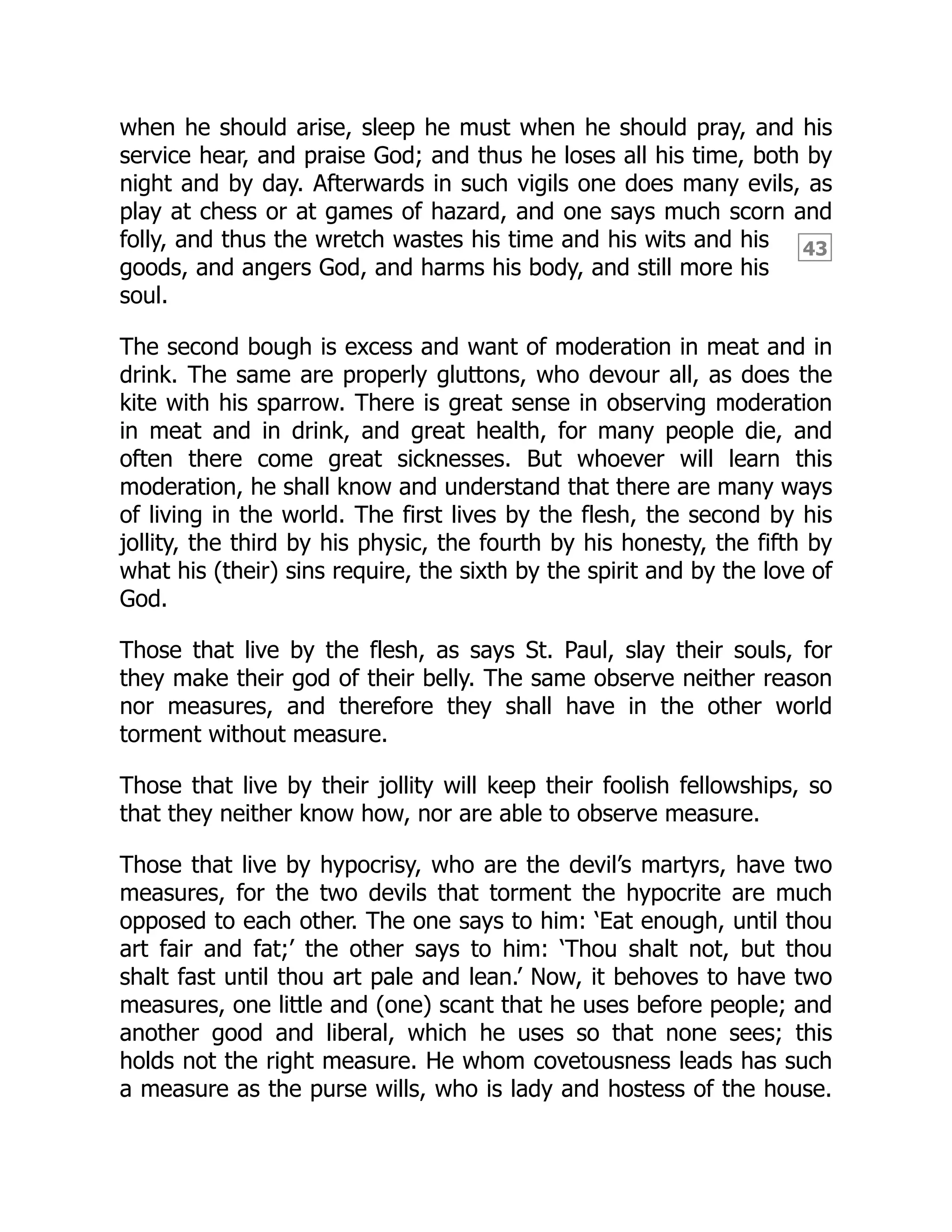 43
when he should arise, sleep he must when he should pray, and his
service hear, and praise God; and thus he loses all his time, both by
night and by day. Afterwards in such vigils one does many evils, as
play at chess or at games of hazard, and one says much scorn and
folly, and thus the wretch wastes his time and his wits and his
goods, and angers God, and harms his body, and still more his
soul.
The second bough is excess and want of moderation in meat and in
drink. The same are properly gluttons, who devour all, as does the
kite with his sparrow. There is great sense in observing moderation
in meat and in drink, and great health, for many people die, and
often there come great sicknesses. But whoever will learn this
moderation, he shall know and understand that there are many ways
of living in the world. The first lives by the flesh, the second by his
jollity, the third by his physic, the fourth by his honesty, the fifth by
what his (their) sins require, the sixth by the spirit and by the love of
God.
Those that live by the flesh, as says St. Paul, slay their souls, for
they make their god of their belly. The same observe neither reason
nor measures, and therefore they shall have in the other world
torment without measure.
Those that live by their jollity will keep their foolish fellowships, so
that they neither know how, nor are able to observe measure.
Those that live by hypocrisy, who are the devil’s martyrs, have two
measures, for the two devils that torment the hypocrite are much
opposed to each other. The one says to him: ‘Eat enough, until thou
art fair and fat;’ the other says to him: ‘Thou shalt not, but thou
shalt fast until thou art pale and lean.’ Now, it behoves to have two
measures, one little and (one) scant that he uses before people; and
another good and liberal, which he uses so that none sees; this
holds not the right measure. He whom covetousness leads has such
a measure as the purse wills, who is lady and hostess of the house.
 