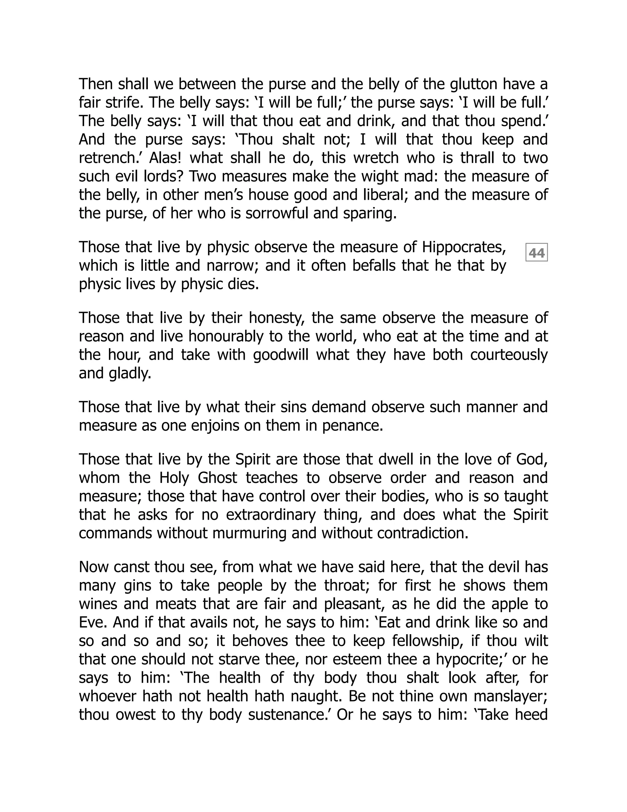 44
Then shall we between the purse and the belly of the glutton have a
fair strife. The belly says: ‘I will be full;’ the purse says: ‘I will be full.’
The belly says: ‘I will that thou eat and drink, and that thou spend.’
And the purse says: ‘Thou shalt not; I will that thou keep and
retrench.’ Alas! what shall he do, this wretch who is thrall to two
such evil lords? Two measures make the wight mad: the measure of
the belly, in other men’s house good and liberal; and the measure of
the purse, of her who is sorrowful and sparing.
Those that live by physic observe the measure of Hippocrates,
which is little and narrow; and it often befalls that he that by
physic lives by physic dies.
Those that live by their honesty, the same observe the measure of
reason and live honourably to the world, who eat at the time and at
the hour, and take with goodwill what they have both courteously
and gladly.
Those that live by what their sins demand observe such manner and
measure as one enjoins on them in penance.
Those that live by the Spirit are those that dwell in the love of God,
whom the Holy Ghost teaches to observe order and reason and
measure; those that have control over their bodies, who is so taught
that he asks for no extraordinary thing, and does what the Spirit
commands without murmuring and without contradiction.
Now canst thou see, from what we have said here, that the devil has
many gins to take people by the throat; for first he shows them
wines and meats that are fair and pleasant, as he did the apple to
Eve. And if that avails not, he says to him: ‘Eat and drink like so and
so and so and so; it behoves thee to keep fellowship, if thou wilt
that one should not starve thee, nor esteem thee a hypocrite;’ or he
says to him: ‘The health of thy body thou shalt look after, for
whoever hath not health hath naught. Be not thine own manslayer;
thou owest to thy body sustenance.’ Or he says to him: ‘Take heed
 