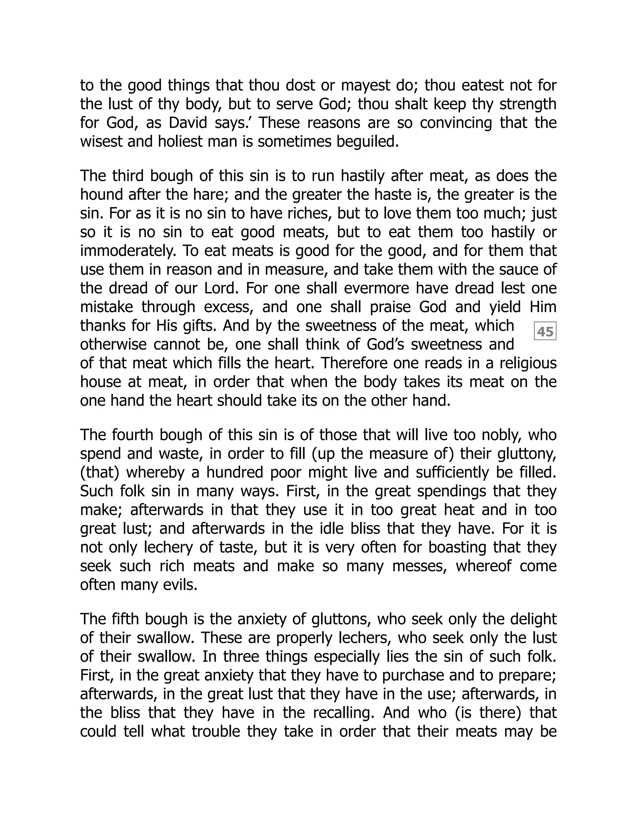 45
to the good things that thou dost or mayest do; thou eatest not for
the lust of thy body, but to serve God; thou shalt keep thy strength
for God, as David says.’ These reasons are so convincing that the
wisest and holiest man is sometimes beguiled.
The third bough of this sin is to run hastily after meat, as does the
hound after the hare; and the greater the haste is, the greater is the
sin. For as it is no sin to have riches, but to love them too much; just
so it is no sin to eat good meats, but to eat them too hastily or
immoderately. To eat meats is good for the good, and for them that
use them in reason and in measure, and take them with the sauce of
the dread of our Lord. For one shall evermore have dread lest one
mistake through excess, and one shall praise God and yield Him
thanks for His gifts. And by the sweetness of the meat, which
otherwise cannot be, one shall think of God’s sweetness and
of that meat which fills the heart. Therefore one reads in a religious
house at meat, in order that when the body takes its meat on the
one hand the heart should take its on the other hand.
The fourth bough of this sin is of those that will live too nobly, who
spend and waste, in order to fill (up the measure of) their gluttony,
(that) whereby a hundred poor might live and sufficiently be filled.
Such folk sin in many ways. First, in the great spendings that they
make; afterwards in that they use it in too great heat and in too
great lust; and afterwards in the idle bliss that they have. For it is
not only lechery of taste, but it is very often for boasting that they
seek such rich meats and make so many messes, whereof come
often many evils.
The fifth bough is the anxiety of gluttons, who seek only the delight
of their swallow. These are properly lechers, who seek only the lust
of their swallow. In three things especially lies the sin of such folk.
First, in the great anxiety that they have to purchase and to prepare;
afterwards, in the great lust that they have in the use; afterwards, in
the bliss that they have in the recalling. And who (is there) that
could tell what trouble they take in order that their meats may be
 
