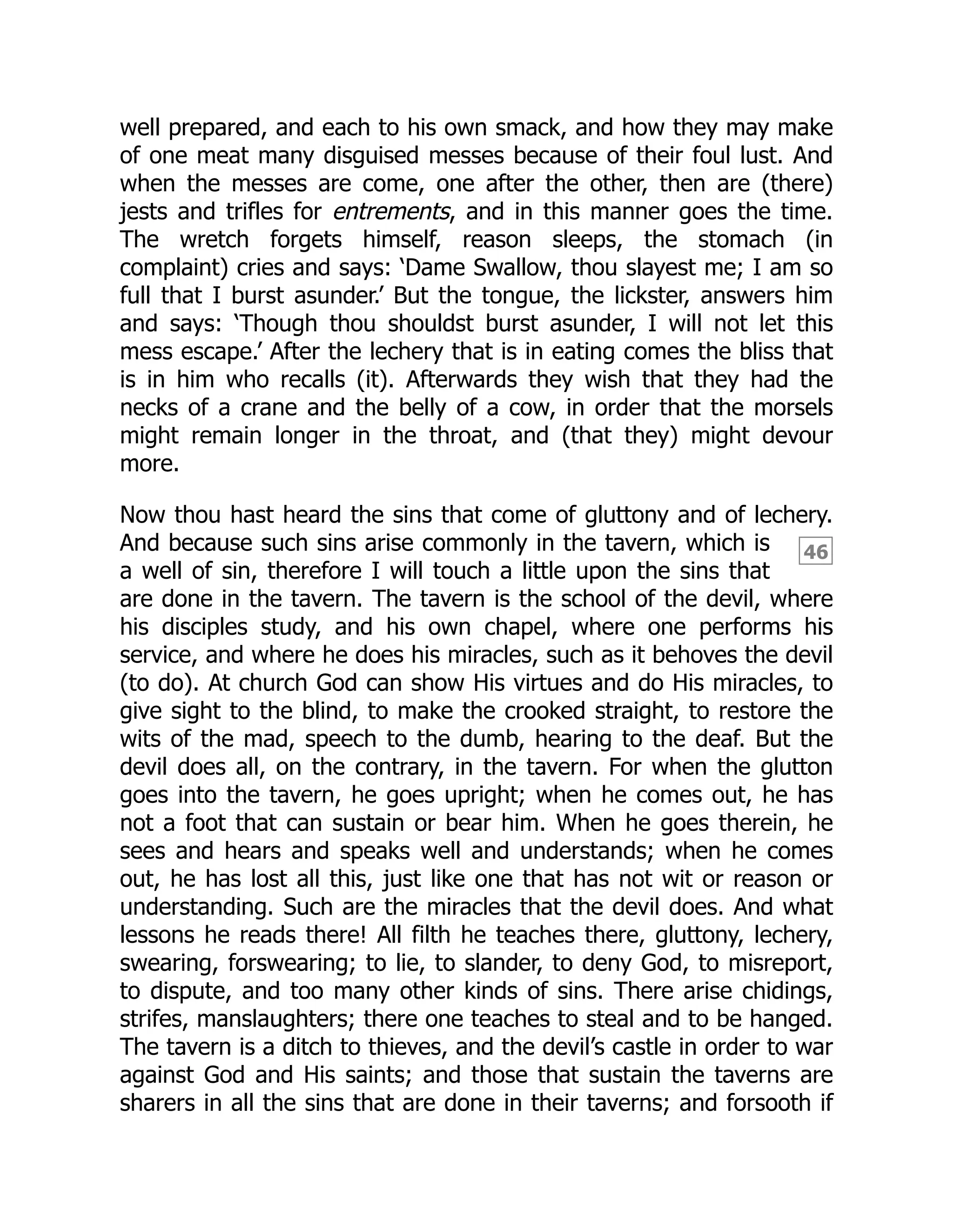 46
well prepared, and each to his own smack, and how they may make
of one meat many disguised messes because of their foul lust. And
when the messes are come, one after the other, then are (there)
jests and trifles for entrements, and in this manner goes the time.
The wretch forgets himself, reason sleeps, the stomach (in
complaint) cries and says: ‘Dame Swallow, thou slayest me; I am so
full that I burst asunder.’ But the tongue, the lickster, answers him
and says: ‘Though thou shouldst burst asunder, I will not let this
mess escape.’ After the lechery that is in eating comes the bliss that
is in him who recalls (it). Afterwards they wish that they had the
necks of a crane and the belly of a cow, in order that the morsels
might remain longer in the throat, and (that they) might devour
more.
Now thou hast heard the sins that come of gluttony and of lechery.
And because such sins arise commonly in the tavern, which is
a well of sin, therefore I will touch a little upon the sins that
are done in the tavern. The tavern is the school of the devil, where
his disciples study, and his own chapel, where one performs his
service, and where he does his miracles, such as it behoves the devil
(to do). At church God can show His virtues and do His miracles, to
give sight to the blind, to make the crooked straight, to restore the
wits of the mad, speech to the dumb, hearing to the deaf. But the
devil does all, on the contrary, in the tavern. For when the glutton
goes into the tavern, he goes upright; when he comes out, he has
not a foot that can sustain or bear him. When he goes therein, he
sees and hears and speaks well and understands; when he comes
out, he has lost all this, just like one that has not wit or reason or
understanding. Such are the miracles that the devil does. And what
lessons he reads there! All filth he teaches there, gluttony, lechery,
swearing, forswearing; to lie, to slander, to deny God, to misreport,
to dispute, and too many other kinds of sins. There arise chidings,
strifes, manslaughters; there one teaches to steal and to be hanged.
The tavern is a ditch to thieves, and the devil’s castle in order to war
against God and His saints; and those that sustain the taverns are
sharers in all the sins that are done in their taverns; and forsooth if
 