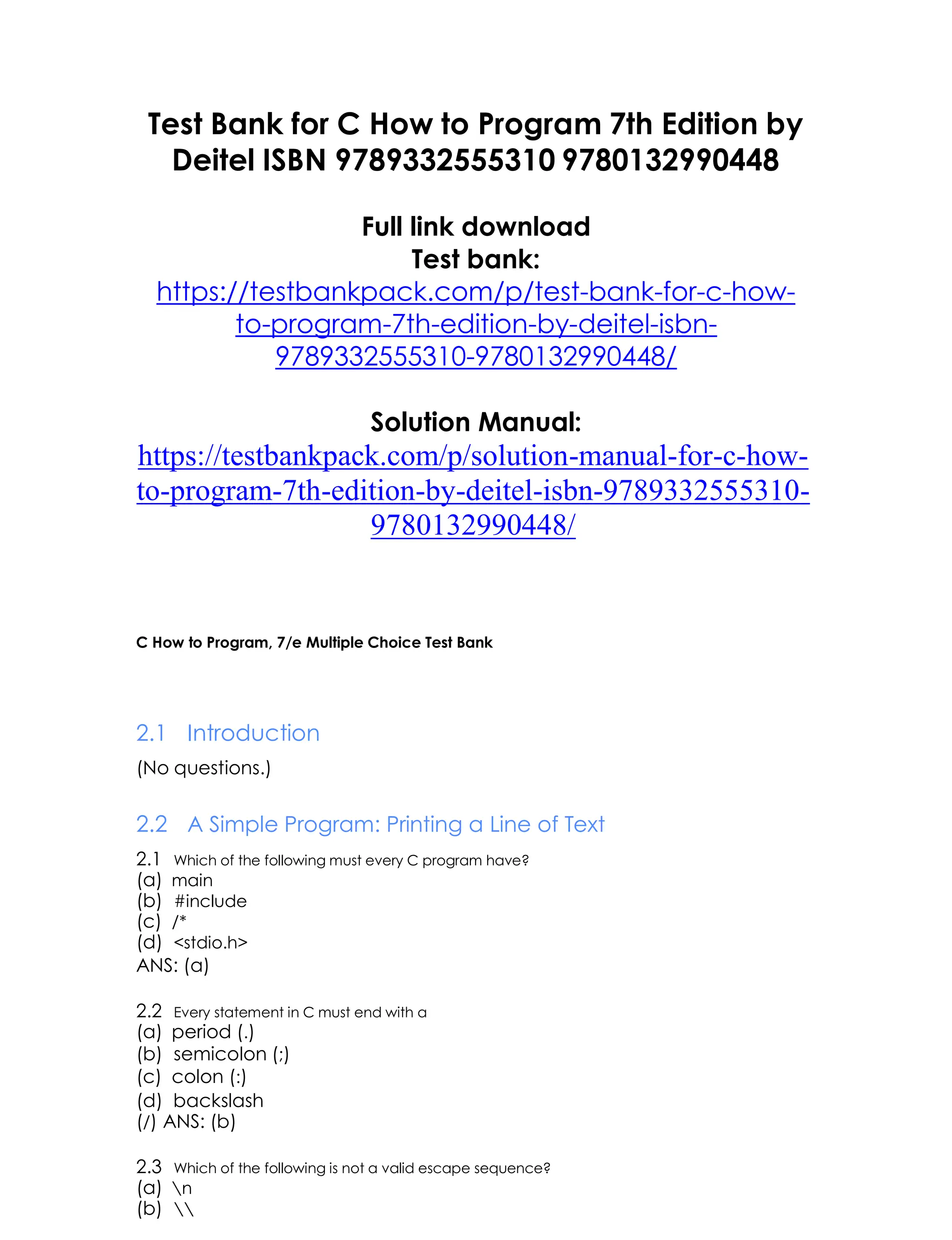 Test Bank for C How to Program 7th Edition by
Deitel ISBN 9789332555310 9780132990448
Full link download
Test bank:
https://testbankpack.com/p/test-bank-for-c-how-
to-program-7th-edition-by-deitel-isbn-
9789332555310-9780132990448/
Solution Manual:
https://testbankpack.com/p/solution-manual-for-c-how-
to-program-7th-edition-by-deitel-isbn-9789332555310-
9780132990448/
C How to Program, 7/e Multiple Choice Test Bank
2.1 Introduction
(No questions.)
2.2 A Simple Program: Printing a Line of Text
2.1 Which of the following must every C program have?
(a) main
(b) #include
(c) /*
(d) <stdio.h>
ANS: (a)
2.2 Every statement in C must end with a
(a) period (.)
(b) semicolon (;)
(c) colon (:)
(d) backslash
(/) ANS: (b)
2.3 Which of the following is not a valid escape sequence?
(a) n
(b) 
 