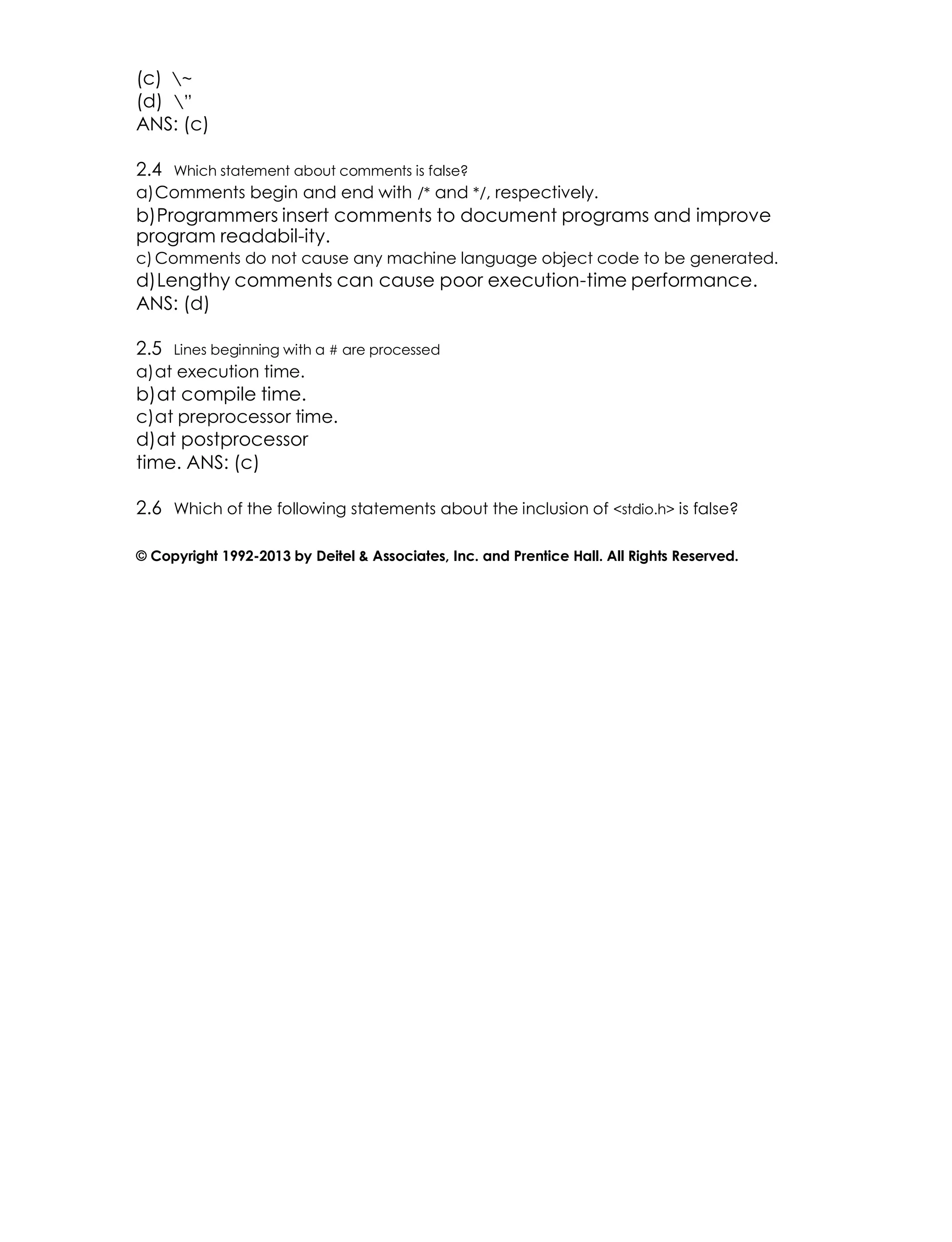 (c) ~
(d) ”
ANS: (c)
2.4 Which statement about comments is false?
a)Comments begin and end with /* and */, respectively.
b)Programmers insert comments to document programs and improve
program readabil-ity.
c) Comments do not cause any machine language object code to be generated.
d)Lengthy comments can cause poor execution-time performance.
ANS: (d)
2.5 Lines beginning with a # are processed
a)at execution time.
b)at compile time.
c)at preprocessor time.
d)at postprocessor
time. ANS: (c)
2.6 Which of the following statements about the inclusion of <stdio.h> is false?
© Copyright 1992-2013 by Deitel & Associates, Inc. and Prentice Hall. All Rights Reserved.
 