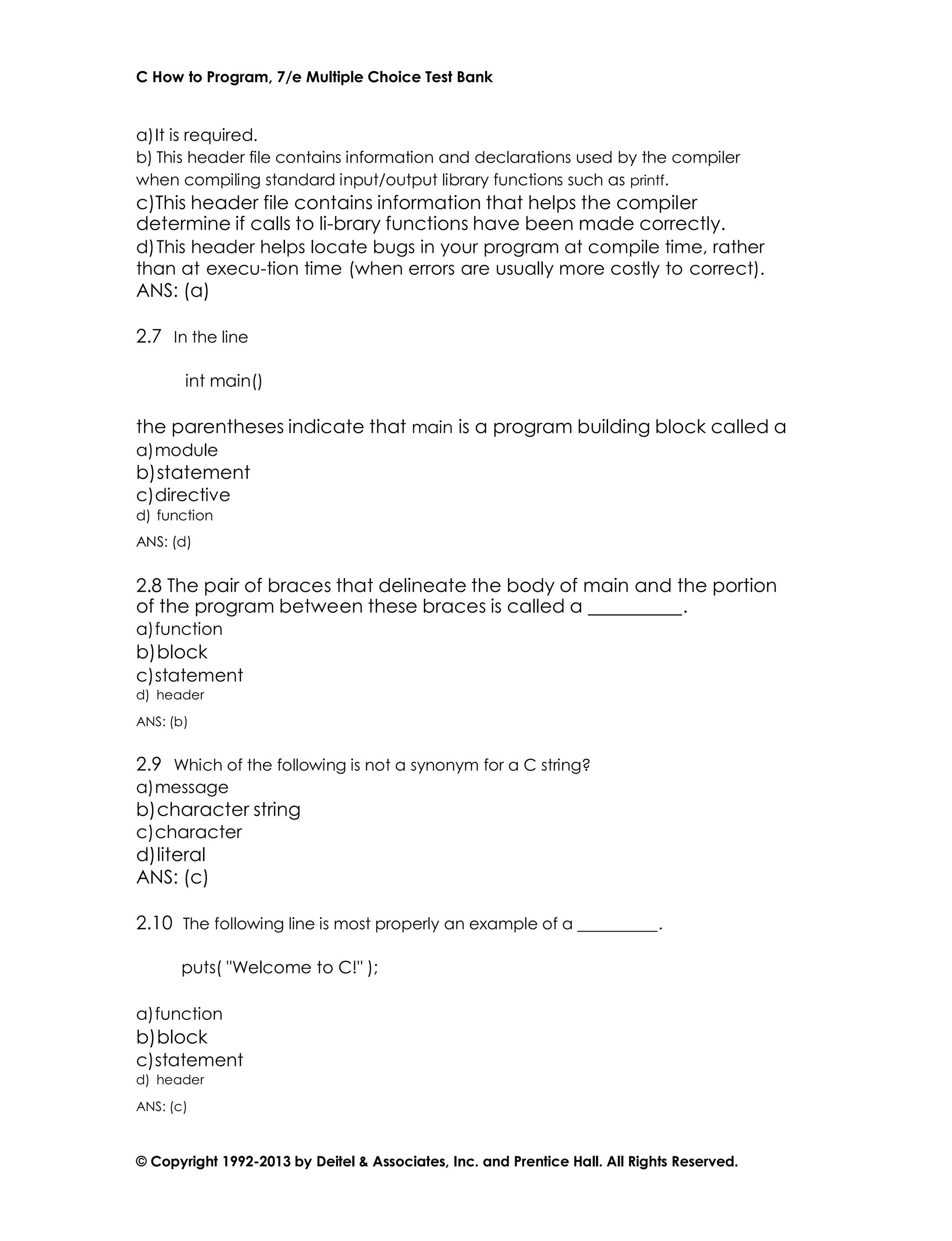 C How to Program, 7/e Multiple Choice Test Bank
© Copyright 1992-2013 by Deitel & Associates, Inc. and Prentice Hall. All Rights Reserved.
a)It is required.
b) This header file contains information and declarations used by the compiler
when compiling standard input/output library functions such as printf.
c)This header file contains information that helps the compiler
determine if calls to li-brary functions have been made correctly.
d)This header helps locate bugs in your program at compile time, rather
than at execu-tion time (when errors are usually more costly to correct).
ANS: (a)
2.7 In the line
int main()
the parentheses indicate that main is a program building block called a
a)module
b)statement
c)directive
d) function
ANS: (d)
2.8 The pair of braces that delineate the body of main and the portion
of the program between these braces is called a .
a)function
b)block
c)statement
d) header
ANS: (b)
2.9 Which of the following is not a synonym for a C string?
a)message
b)character string
c)character
d)literal
ANS: (c)
2.10 The following line is most properly an example of a .
puts( "Welcome to C!" );
a)function
b)block
c)statement
d) header
ANS: (c)
 