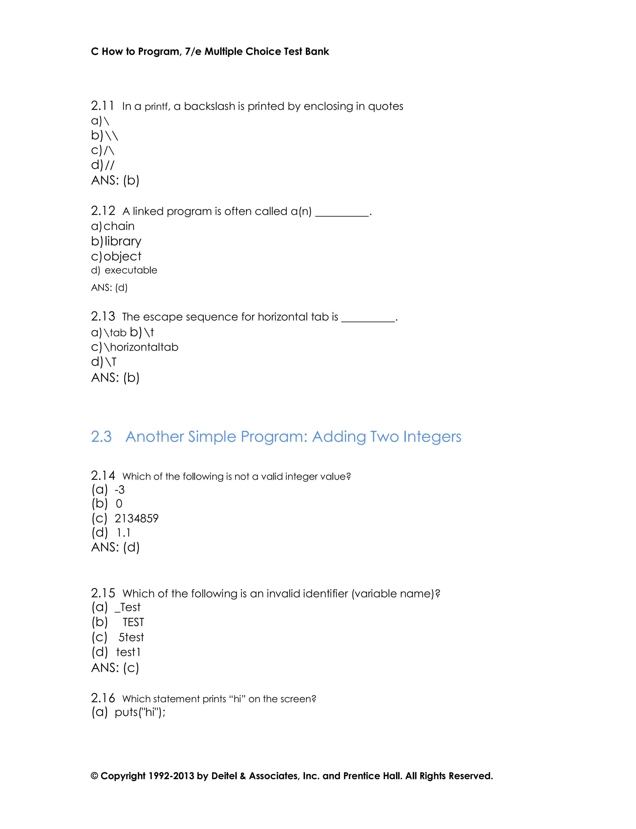C How to Program, 7/e Multiple Choice Test Bank
© Copyright 1992-2013 by Deitel & Associates, Inc. and Prentice Hall. All Rights Reserved.
2.11 In a printf, a backslash is printed by enclosing in quotes
a)
b)
c)/
d)//
ANS: (b)
2.12 A linked program is often called a(n) .
a)chain
b)library
c)object
d) executable
ANS: (d)
2.13 The escape sequence for horizontal tab is .
a)tab b)t
c)horizontaltab
d)T
ANS: (b)
2.3 Another Simple Program: Adding Two Integers
2.14 Which of the following is not a valid integer value?
(a) -3
(b) 0
(c) 2134859
(d) 1.1
ANS: (d)
2.15 Which of the following is an invalid identifier (variable name)?
(a) _Test
(b) TEST
(c) 5test
(d) test1
ANS: (c)
2.16 Which statement prints “hi” on the screen?
(a) puts("hi");
 