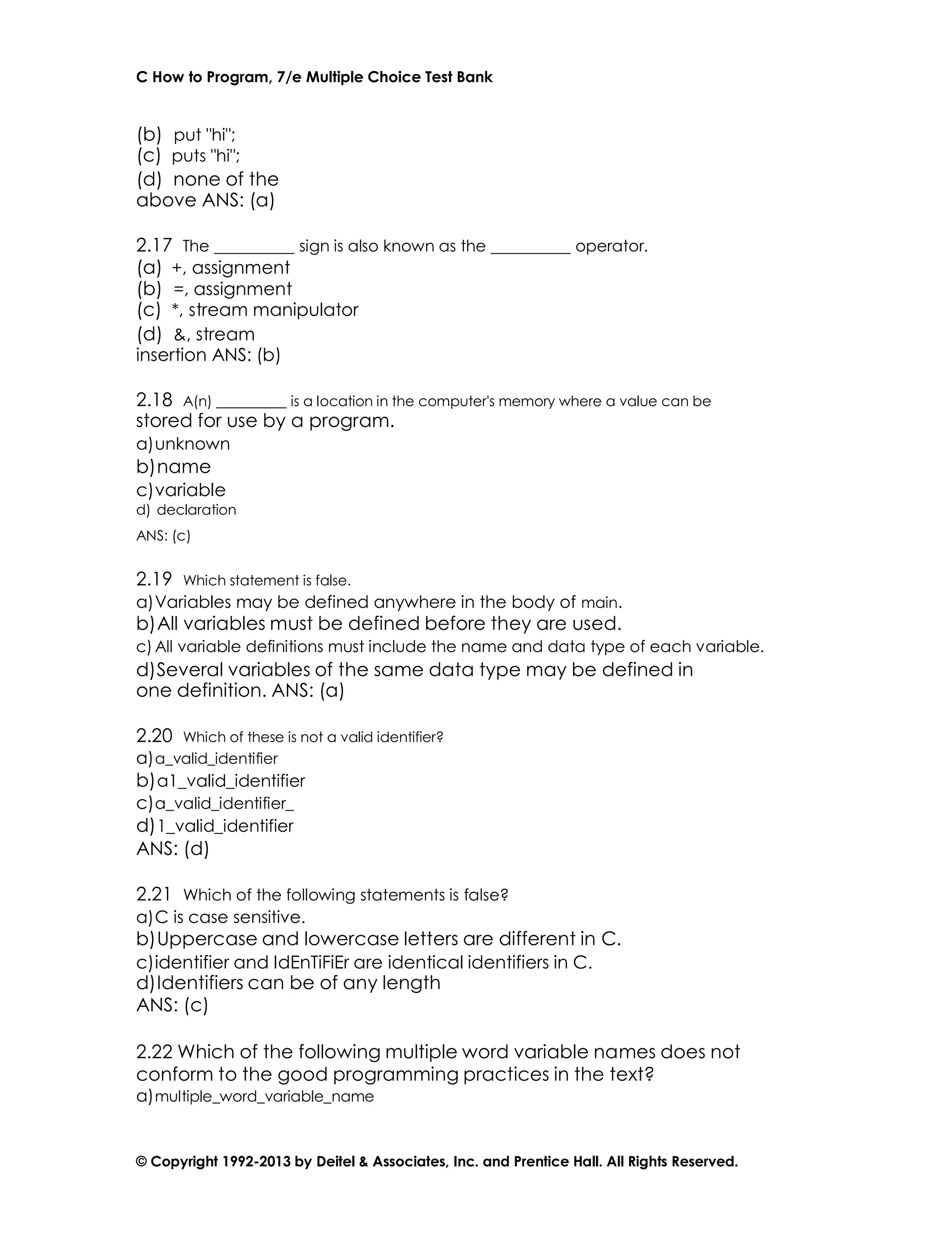 C How to Program, 7/e Multiple Choice Test Bank
© Copyright 1992-2013 by Deitel & Associates, Inc. and Prentice Hall. All Rights Reserved.
(b) put "hi";
(c) puts "hi";
(d) none of the
above ANS: (a)
2.17 The sign is also known as the operator.
(a) +, assignment
(b) =, assignment
(c) *, stream manipulator
(d) &, stream
insertion ANS: (b)
2.18 A(n) is a location in the computer's memory where a value can be
stored for use by a program.
a)unknown
b)name
c)variable
d) declaration
ANS: (c)
2.19 Which statement is false.
a)Variables may be defined anywhere in the body of main.
b)All variables must be defined before they are used.
c) All variable definitions must include the name and data type of each variable.
d)Several variables of the same data type may be defined in
one definition. ANS: (a)
2.20 Which of these is not a valid identifier?
a)a_valid_identifier
b)a1_valid_identifier
c)a_valid_identifier_
d)1_valid_identifier
ANS: (d)
2.21 Which of the following statements is false?
a)C is case sensitive.
b)Uppercase and lowercase letters are different in C.
c)identifier and IdEnTiFiEr are identical identifiers in C.
d)Identifiers can be of any length
ANS: (c)
2.22 Which of the following multiple word variable names does not
conform to the good programming practices in the text?
a)multiple_word_variable_name
 