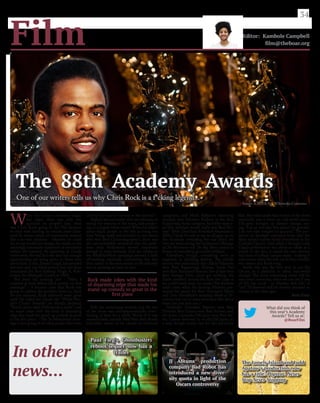W
hen the Oscars ceremony began
last night, there was only one
question on people’s lips: what
was Chris Rock going to do? His decision
to stick with hosting an awards show dark-
ened by storm clouds of controversy seemed
like a no-win situation - whatever he could
do, or say, would not change the snubs, or the
seemingly systematic repression of minorities
within the industry. As upsetting as Creed’s
snubs were, the real fact was that not enough
opportunities are being given to those who
need them. Critic, Danny Leigh, has pointed
out that only one black person has ever been
nominated for Best Editing: Hugh A. Rob-
ertson, for Midnight Cowboy in 1969.
But from his opening line - “Man, I
counted at least fifteen black people on that
montage!” - it became clear that Rock was
going to address the problem head-on. And,
for ten minutes, Rock delivered some great
stuff. He called the Oscars the “White Peo-
ple’s Choice Awards”; he bluntly declared,
“You’re damn right Hollywood is racist”; and
he made jokes with the kind of disarming
edge that made his stand-up comedy so great
in the first place - “The ‘In Memoriam’ mon-
tage is just going to be black people who were
shot by the cops on the way to the movies!”
Slightly less successful were his attempts at
easing the tensions in the room, and pander-
ing to a largely white crowd. When he talked
about black people in the 60s as being too
busy “being raped and lynched to care about
who won Best Cinematographer”, there was
the uncomfortable sentiment that the prob-
lems with Hollywood weren’t important
enough to treat seriously. And the swipes at
the #AskHerMore campaign seemed a little
off-putting, especially considering the fact
that,earlier in the year,sexism in the industry
was as pressing an issue as race.
Still, the monologue worked, and the rest
of the show was uncharacteristically enter-
taining, at least for a while. Much of it was
unpredictable, namely Mad Max: Fury Road’s
incredible sweep of six Oscars in technical
categories, and Mark Rylance’s deserving
triumph over Sylvester Stallone in the Best
Supporting Actor category.And who expect-
ed that Spotlight would really win Best Pic-
ture? After Crash beat Brokeback Mountain in
2006, I think it’s safe to say we all gave up on
the Academy rewarding five-star films; yet
here we were, seeing the hackneyed offerings
of The Revenant and The Big Short ousted in
favour of something genuinely brilliant.
Elsewhere, though, everything went as
expected, in plodding fashion. The middle
section was particularly dire: Alicia Vikander
won Best Supporting Actress; Inside Out
won Best Animated Feature; Son of Saul won
Best Foreign Film; Carol got nothing; the
Earth revolved around the Sun; five cups of
tea could barely keep me awake.The absolute
nadir came when the fucking Minions pre-
sented the award for Best Animated Short,
and Don Hertzfeldt’s amazing World of To-
morrow lost out to some overrated film about
bears (no, not that one.)
Alejandro González Iñárritu won Best
Director, Brie Larson won Best Actress, and,
of course, Leonardo DiCaprio won Best Ac-
tor. Larson deserved it; so did DiCaprio, in
a way, though maybe not for this particular
film. But what made this section of the show
watchable was a focus on real world issues.
DiCaprio brought up climate change, say-
ing, “Let us not take this planet for granted.
I do not take tonight for granted.” The pro-
ducers of Spotlight expressed hope that the
film’s subject matter would reverberate in the
Catholic Church. And, while I thought Lady
Gaga’s performance was about as subtle as a
punch to the face, it raised the very serious,
real issue of college campus rapes - making it
even worse when she lost out to Sam Smith’s
wet sneeze of a Bond song.
Surely this was the best way to use the
Oscars, as a platform to affect real-world
change? The more interesting event will be
next year’s ceremony, when we can see if any
of this has stuck - or whether this relic of
“old” Hollywood will be forever doomed to
remain in the dark ages.
Sam Gray
34
Film Editor: Kambole Campbell
film@theboar.org
Rock made jokes with the kind
of disarming edge that made his
stand-up comedy so great in the
first place
In other
news...
Paul Fieg’s Ghostbusters
reboot/sequel now has a
trailer
JJ Abrams’ production
company Bad Robot has
introduced a new diver-
sity quota in light of the
Oscars controversy
What did you think of
this year’s Academy
Awards? Tell us at:
@BoarFilm
The Lonely Island and Judd
Apatow’s production now
has a title: Popstar: Never
Stop Never Stopping
» Image: A.M.P.A.S + Wikimedia Commons
The 88th Academy Awards
One of our writers tells us why Chris Rock is a f*cking legend...
 