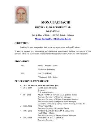 MONA BACHACHI
KREYDLY BLDG. BCHAMOUNT ST.
Tel: 03-072942
Date & Place of Birth : 11/11/1969 Beirut – Lebanon
Mona_bachachy3131@hotmail.com
OBJECTIVE:
Looking forward to a position that meets my requirements and qualifications .
“I want to succeed in a stimulating and challenging environment, building the success of the
company while I’ve experienced advancement tasks specially in credit, retail and administration.”
EDUCATION:
1991 Arabic Literature-License
* Lebanese University
1989 BACC2 (PHILO.)
* Makassed Abdel Kader
PROFESSIONEL EXPERIENCE:
 2015 Till Present ARMADA offShoor SAL
 2013-2015 Dar El Aytam El Islamia
Secretary
H.R. Administrative
 004-2012 ARAB FINANCE HOUSE S.A.L. (Islamic Bank)
Executive Secretary of Branches Manager
Executive Secretary of Credit Department Manager
Executive Secretary of Deputy General Manager
Executive Secretary of Deputy Section Head of Achrafie Br.
 2002-2004 ASSAF MOTORS
Executive Secretary (Accounting Dept.)
 1994-2002 UNITED BANK OF SAUDIA & LEBANON
Head Office – Hamra
Executive Secretary of Deputy General Manager
 1992-1994 FABERSIEDE SAL – VERDUN
Executive Secretary
 