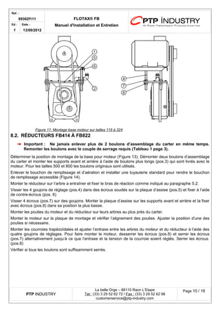 Ref. : 
89302f111 FLOTAX® FB 
Manuel d'Installation Ed : et Entretien 
f 
Date : 
13/09/2012 
8.2.RÉDUCTEURS FB414 À FB822 
Important :Ne jamais enlever plus de 2 boulons d’assemblage du carter en même temps. Remonter les boulons avec le couple de serrage requis (Tableau 1 page 3). 
Déterminer la position de montage de la base pour moteur (Figure 13). Démonter deux boulons d’assemblage du carter et monter les supports avant et arrière à l’aide de boulons plus longs (pos.3) qui sont livrés avec le moteur. Pour les tailles 500 et 800 les boulons originaux sont utilisés. 
Enlever le bouchon de remplissage et d’aération et installer une tuyauterie standard pour rendre le bouchon de remplissage accessible (Figure 14). 
Monter le réducteur sur l’arbre a entraîner et fixer le bras de réaction comme indiqué au paragraphe 5.2. 
Visser les 4 goujons de réglage (pos.4) dans des écrous soudés sur la plaque d’assise (pos.5) et fixer à l’aide de contre-écrous (pos. 6) 
Visser 4 écrous (pos.7) sur des goujons. Monter la plaque d’assise sur les supports avant et arrière et la fixer avec écrous (pos.8) dans sa position la plus basse. 
Monter les poulies du moteur et du réducteur sur leurs arbres au plus près du carter. 
Monter le moteur sur la plaque de montage et vérifier l’alignement des poulies. Ajuster la position d’une des poulies si nécessaire. 
Monter les courroies trapézoïdales et ajuster l’entraxe entre les arbres du moteur et du réducteur à l’aide des quatre goujons de réglages. Pour faire monter le moteur, desserrer les écrous (pos.8) et serrer les écrous (pos.7) alternativement jusqu’à ce que l’entraxe et la tension de la courroie soient réglés. Serrer les écrous. (pos.8) 
Vérifier si tous les boulons sont suffisamment serrés. 
PTP INDUSTRY 
La belle Orge – 88110 Raon L’Etape 
Te l : (33) 3 29 52 62 72 / Fax : (33) 3 29 52 62 98 
customerservice@ptp-industry.com 
Page 10 / 16 
Figure 11 : Montage base moteur sur tailles 116 à 324  