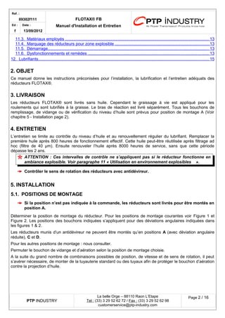 Ref. : 
89302f111 FLOTAX® FB 
Manuel d'Installation Ed : et Entretien 
f 
Date : 
13/09/2012 
11.3. Matériaux employés . . . . . . . . . . . . . . . . . . . . . . . . . . . . . . . . . . . . . . . . . . . . . . . . . . . . . . . . . . . . . . . . . . . . . . . . . . . . . . . . . . . . . . . . . . . . . . . . . . . . . . . . . . . . . . . . . . . . . . . . . . . 13 
11.4. Marquage des réducteurs pour zone explosible . . . . . . . . . . . . . . . . . . . . . . . . . . . . . . . . . . . . . . . . . . . . . . . . . . . . . . . . . . . . . . . . . . . . . . . . . . . . . . . . 13 
11.5. Démarrage . . . . . . . . . . . . . . . . . . . . . . . . . . . . . . . . . . . . . . . . . . . . . . . . . . . . . . . . . . . . . . . . . . . . . . . . . . . . . . . . . . . . . . . . . . . . . . . . . . . . . . . . . . . . . . . . . . . . . . . . . . . . . . . . . . . . . . . . . . 13 
11.6. Dysfonctionnements et remèdes . . . . . . . . . . . . . . . . . . . . . . . . . . . . . . . . . . . . . . . . . . . . . . . . . . . . . . . . . . . . . . . . . . . . . . . . . . . . . . . . . . . . . . . . . . . . . . . . . . . . . . . 13 
12. Lubrifiants . . . . . . . . . . . . . . . . . . . . . . . . . . . . . . . . . . . . . . . . . . . . . . . . . . . . . . . . . . . . . . . . . . . . . . . . . . . . . . . . . . . . . . . . . . . . . . . . . . . . . . . . . . . . . . . . . . . . . . . . . . . . . . . . . . . . . . . . . . . . . . . . . . 15 
2.OBJET 
Ce manuel donne les instructions préconisées pour l’installation, la lubrification et l’entretien adéquats des réducteurs FLOTAX®. 
3.LIVRAISON 
Les réducteurs FLOTAX® sont livrés sans huile. Cependant le graissage à vie est appliqué pour les roulements qui sont lubrifiés à la graisse. Le bras de réaction est livré séparément. Tous les bouchons de remplissage, de vidange ou de vérification du niveau d’huile sont prévus pour position de montage A (Voir chapitre 5 - Installation page 2). 
4.ENTRETIEN 
L’entretien se limite au contrôle du niveau d’huile et au renouvellement régulier du lubrifiant. Remplacer la première huile après 800 heures de fonctionnement effectif. Cette huile peut-être réutilisée après filtrage ad hoc (filtre de 40 μm). Ensuite renouveler l’huile après 8000 heures de service, sans que cette période dépasse les 2 ans. 
ATTENTION : Ces intervalles de contrôle ne s’appliquent pas si le réducteur fonctionne en ambiance explosible. Voir paragraphe 11 « Utilisation en environnement explosibles ». 
Contrôler le sens de rotation des réducteurs avec antidévireur. 
5.INSTALLATION 
5.1.POSITIONS DE MONTAGE 
Si la position n’est pas indiquée à la commande, les réducteurs sont livrés pour être montés en position A. 
Déterminer la position de montage du réducteur. Pour les positions de montage courantes voir Figure 1 et Figure 2. Les positions des bouchons indiquées s’appliquent pour des déviations angulaires indiquées dans les figures 1 & 2. 
Les réducteurs munis d’un antidévireur ne peuvent être montés qu’en positions A (avec déviation angulaire réduite), C et D. 
Pour les autres positions de montage : nous consulter. 
Permuter le bouchon de vidange et d’aération selon la position de montage choisie. 
A la suite du grand nombre de combinaisons possibles de position, de vitesse et de sens de rotation, il peut s’avérer nécessaire, de monter de la tuyauterie standard ou des tuyaux afin de protéger le bouchon d’aération contre la projection d’huile. 
PTP INDUSTRY 
La belle Orge – 88110 Raon L’Etape 
Te l : (33) 3 29 52 62 72 / Fax : (33) 3 29 52 62 98 
customerservice@ptp-industry.com 
Page 2 / 16 
 