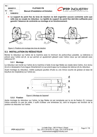 Ref. : 
89302f111 FLOTAX® FB 
Manuel d'Installation Ed : et Entretien 
f 
Date : 
13/09/2012 
Le support du point fixe du bras de réaction ne doit engendrer aucune contrainte autre que celle due au couple du réducteur. La rigidité du support du point fixe doit être suffisante pour garantir l’absence de contrainte au montage et en fonctionnement. 
Figure 3 : Positions de m ontage des bras de réaction 
5.3.INSTALLATION DU RÉDUCTEUR 
Monter le réducteur sur l’arbre de la machine avec le minimum de porte-à-faux possible. La tolérance à prévoir pour l’arbre est j6, ce qui permet un ajustement glissant avec l’arbre creux qui est exécuté avec tolérance H7. 
5.3.1Montage 
Le réducteur est monté sur l’arbre de la machine à l’aide d’une tige filetée (a) vissée dans l’arbre, d’un écrou (b) et si nécessaire d’une bague d’écartement (c) qui prend appui sur la plaque de retenue (d) du réducteur. 
Avant montage du réducteur, mettre quelques gouttes d’huile ou une mince couche de graisse (à base de bisulfure de molybdène) sur l’arbre (e). 
5.3.2Fixation 
Après montage du réducteur sur l’arbre, la tige filetée (a) est remplacée par la vis de fixation (f). Lorsque l’arbre entraîné n’a pas de collet, il suffit d’utiliser une entretoise (k), dont la longueur est fonction de la position du réducteur sur l’arbre. 
PTP INDUSTRY 
La belle Orge – 88110 Raon L’Etape 
Te l : (33) 3 29 52 62 72 / Fax : (33) 3 29 52 62 98 
customerservice@ptp-industry.com 
Page 4 / 16 
Figure 4 : Montage de l'appareil dabce  