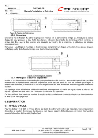 Ref. : 
89302f111 FLOTAX® FB 
Manuel d'Installation Ed : et Entretien 
f 
Date : 
13/09/2012 
5.3.3Démontage 
Enlever la vis de fixation (f), retirer la plaque de retenue (d) et démonter le circlips (g). Introduire la plaque d’appui (j) pour protéger le trou fileté dans l’arbre. Introduire la rondelle de démontage (h) et remonter le circlips (g). Dès que la tige exerce une poussée sur l’arbre de la machine, le réducteur se dégage progressivement. 
Remarque : L’outillage de montage et de démontage comprenant un disque, un boulon et une plaque d’appui, ne fait pas partie de la fourniture mais peut-être livré sur demande. 
5.3.4Montage de la courroie trapézoïdale 
Monter la poulie sur l’arbre d’entrée le plus près possible du collet d’arbre. La courroie trapézoïdale peut-être montée dans n’importe quelle direction. Cependant, si on veut se servir du bras de réaction pour régler la tension des courroies, la motrice de la courroie trapézoïdale doit être montée en direction opposée du bras de réaction. 
Un capotage ou un système de protection conforme à la législation du travail en vigueur dans le pays ou est installé l’appareil doit être prévu par l’utilisateur ou être livré sur demande. 
Ce dispositif doit être conçu de manière à empêcher l’accumulation de produit sur le groupe de motorisation et ainsi qu’un nettoyage aisé. 
6.LUBRIFICATION 
6.1.NIVEAU D’HUILE 
Pour les tailles 116 à 324, le niveau d’huile est établi à partir d’un bouchon de trop plein. Son emplacement dépend de la position de montage du réducteur (voir figures page 3). Si le réducteur est incliné, il convient de prendre le bouchon de trop plein le plus haut. 
PTP INDUSTRY 
La belle Orge – 88110 Raon L’Etape 
Te l : (33) 3 29 52 62 72 / Fax : (33) 3 29 52 62 98 
customerservice@ptp-industry.com 
Page 5 / 16 
Figure 6 : Démontage de l'appareil gjh 
Figure 5 : Fixation de l'arbre creux fkd  