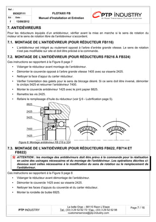 Ref. : 
89302f111 FLOTAX® FB 
Manuel d'Installation Ed : et Entretien 
f 
Date : 
13/09/2012 
7.ANTIDÉVIREURS 
Pour les réducteurs équipés d’un antidévireur, vérifier avant la mise en marche si le sens de rotation du moteur et le sens de rotation libre de l'antidévireur s’accordent. 
7.1.MONTAGE DE L'ANTIDÉVIREUR (POUR RÉDUCTEUR FB116) 
•L’antidévireur est intégré au roulement opposé à l’arbre d’entrée grande vitesse. Le sens de rotation n’est pas modifiable sur site et doit être précisé à la commande. 
7.2.MONTAGE DE L'ANTIDÉVIREUR (POUR RÉDUCTEURS FB216 À FB324) 
Ces instructions se rapportent à la Figure 8 page 7 
•Vidanger le réducteur avant montage de l’antidévireur. 
•Démonter le couvercle opposé à l’arbre grande vitesse 1405 avec sa visserie 2425. 
•Nettoyer la face d’appui du carter réducteur. 
•Vérifier l’orientation des galets pour le sens de blocage désiré. Si ce sens doit être inversé, démonter le circlips 5425 et retourner l’antidévireur 7400. 
•Monter le couvercle antidévireur 1425 avec le joint papier 8825. 
•Remettre les vis 2425. 
•Refaire le remplissage d’huile du réducteur (voir § 6 - Lubrification page 5). 
Figure 8 : Montage antidévireur FB 216 à 324 
7.3.MONTAGE DE L'ANTIDÉVIREUR (POUR RÉDUCTEURS FB622, FB714 ET FB822) 
ATTENTION : les montage des antidévireurs doit être prévu à la commande pour la réalisation en usine des usinages nécessaires et du montage de l'antidévireur. Les opérations décrites ci- dessous sont celles nécessaires à la modification du sens de rotation ou le remplacement de l'antidévireur. 
Ces instructions se rapportent à la Figure 9 page 8 
•Vidanger le réducteur avant démontage de l’antidévireur. 
•Démonter le couvercle 1425 avec sa visserie 2425. 
•Nettoyer les faces d’appuis du couvercle et du carter réducteur. 
•Monter la rondelle de butée 6925. 
PTP INDUSTRY 
La belle Orge – 88110 Raon L’Etape 
Te l : (33) 3 29 52 62 72 / Fax : (33) 3 29 52 62 98 
customerservice@ptp-industry.com 
Page 7 / 16 
 