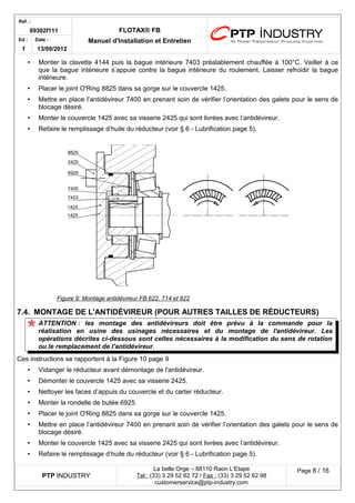 Ref. : 
89302f111 FLOTAX® FB 
Manuel d'Installation Ed : et Entretien 
f 
Date : 
13/09/2012 
•Monter la clavette 4144 puis la bague intérieure 7403 préalablement chauffée à 100°C. Veiller à ce que la bague intérieure s’appuie contre la bague intérieure du roulement. Laisser refroidir la bague intérieure. 
•Placer le joint O'Ring 8825 dans sa gorge sur le couvercle 1425. 
•Mettre en place l’antidévireur 7400 en prenant soin de vérifier l’orientation des galets pour le sens de blocage désiré. 
•Monter le couvercle 1425 avec sa visserie 2425 qui sont livrées avec l’antidévireur. 
•Refaire le remplissage d’huile du réducteur (voir § 6 - Lubrification page 5). 
Figure 9 : Montage antidévireur FB 622, 714 et 822 
7.4.MONTAGE DE L'ANTIDÉVIREUR (POUR AUTRES TAILLES DE RÉDUCTEURS) 
ATTENTION : les montage des antidévireurs doit être prévu à la commande pour la réalisation en usine des usinages nécessaires et du montage de l'antidévireur. Les opérations décrites ci-dessous sont celles nécessaires à la modification du sens de rotation ou le remplacement de l'antidévireur. 
Ces instructions se rapportent à la Figure 10 page 9 
•Vidanger le réducteur avant démontage de l'antidévireur. 
•Démonter le couvercle 1425 avec sa visserie 2425. 
•Nettoyer les faces d’appuis du couvercle et du carter réducteur. 
•Monter la rondelle de butée 6925. 
•Placer le joint O'Ring 8825 dans sa gorge sur le couvercle 1425. 
•Mettre en place l’antidévireur 7400 en prenant soin de vérifier l’orientation des galets pour le sens de blocage désiré. 
•Monter le couvercle 1425 avec sa visserie 2425 qui sont livrées avec l’antidévireur. 
•Refaire le remplissage d’huile du réducteur (voir § 6 - Lubrification page 5). 
PTP INDUSTRY 
La belle Orge – 88110 Raon L’Etape 
Te l : (33) 3 29 52 62 72 / Fax : (33) 3 29 52 62 98 
customerservice@ptp-industry.com 
Page 8 / 16 
 