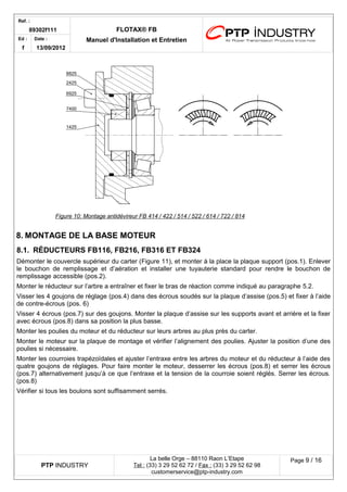 Ref. : 
89302f111 FLOTAX® FB 
Manuel d'Installation Ed : et Entretien 
f 
Date : 
13/09/2012 
Figure 10 : Montage antidévireur FB 414 / 422 / 514 / 522 / 614 / 722 / 814 
8.MONTAGE DE LA BASE MOTEUR 
8.1.RÉDUCTEURS FB116, FB216, FB316 ET FB324 
Démonter le couvercle supérieur du carter (Figure 11), et monter à la place la plaque support (pos.1). Enlever le bouchon de remplissage et d’aération et installer une tuyauterie standard pour rendre le bouchon de remplissage accessible (pos.2). 
Monter le réducteur sur l’arbre a entraîner et fixer le bras de réaction comme indiqué au paragraphe 5.2. 
Visser les 4 goujons de réglage (pos.4) dans des écrous soudés sur la plaque d’assise (pos.5) et fixer à l’aide de contre-écrous (pos. 6) 
Visser 4 écrous (pos.7) sur des goujons. Monter la plaque d’assise sur les supports avant et arrière et la fixer avec écrous (pos.8) dans sa position la plus basse. 
Monter les poulies du moteur et du réducteur sur leurs arbres au plus près du carter. 
Monter le moteur sur la plaque de montage et vérifier l’alignement des poulies. Ajuster la position d’une des poulies si nécessaire. 
Monter les courroies trapézoïdales et ajuster l’entraxe entre les arbres du moteur et du réducteur à l’aide des quatre goujons de réglages. Pour faire monter le moteur, desserrer les écrous (pos.8) et serrer les écrous (pos.7) alternativement jusqu’à ce que l’entraxe et la tension de la courroie soient réglés. Serrer les écrous. (pos.8) 
Vérifier si tous les boulons sont suffisamment serrés. 
PTP INDUSTRY 
La belle Orge – 88110 Raon L’Etape 
Te l : (33) 3 29 52 62 72 / Fax : (33) 3 29 52 62 98 
customerservice@ptp-industry.com 
Page 9 / 16 
 