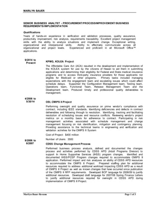 MARILYN BAUER
Marilyn Bauer Resume Page 1 of 3
SENIOR BUSINESS ANALYST - PROCUREMENT/PROCESSIMPROVEMENT/BUSINESS
REQUIREMENTS/IMPLEMENTATION
Qualifications
Years of hands-on experience in verification and validation processes, quality assurance,
productivity improvement, risk analysis, requirements traceability. Excellent project management
skills with the ability to analyze situations and implement change. Exceptional writing,
organizational and interpersonal skills. Ability to effectively communicate across all
organizational and project levels. Experienced and proficient in all Microsoft Office™
applications.
9/2014 to
Present
4/2008 to
5/30/14
8/2006 to
6/2007
KPMG, KOLEA Project
The Affordable Care Act (ACA) resulted in the development and implementation of
the KOLEA system for use by the citizens of Hawaii to aid them in submitting
applications and determining their eligibility for Federal and State medical insurance
programs and to access third-party insurance providers for those applicants not
eligible for Medicaid or other programs. Primary tasks included managing
expectations with the engagement team and escalating issues which could affect
schedule delays. Supported the Configuration Management team, Testing team,
Operations team, Functional Team, Release Management Team and the
Development team. Produced timely and professional quality deliverables to
management.
OSI, CMIPS II Project
Performing oversight and quality assurance on prime vendor’s compliance with
contract, including IEEE standards. Identifying deficiencies and defects in contract
deliverables and following through to resolution. Identifying, tracking and facilitating
resolution of scheduling issues and resource conflicts. Reviewing vendor’s project
metrics on a monthly basis for adherence to contract. Participating in risk
management activities associated with schedule management and change
management focusing on risk identification, mitigation and contingency planning.
Providing assistance to the technical teams in engineering and verification and
validation activities for the CMIPS II System
Cost of Project: $400 million
Number of Users: 3500
CDSS Change Management Process
Performed business process analysis, defined and documented the changes
process and activities performed by CDSS APD (Adult Programs Division) to
support In Home Supportive Services (IHSS) program changes. Identified and
documented IHSS/PCSP Program changes required to accommodate CMIPS II
application. Performed impact and risk analyses on ability of CDSS APD resources
to accommodate the CMIPS II Project. Prepared staffing plan for additional
resources required to address additional workload impacting CDSS APD as a result
of CMIPS II Project as well as known changes that have occurred since publication
of the CMIPS II RFP requirements. Developed BCP language for 2008/09 to justify
additional resources. Developed draft language for 2007/08 Spring Finance Letters
to justify additional resources required for oversight in CDSS APD during
implementation of CMIPS II Project.
 