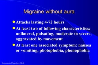 Migraine without aura Attacks lasting 4-72 hours At least two of following characteristics: unilateral, pulsating, moderate to severe, aggravated by movement At least one associated symptom: nausea or vomiting, photophobia, phonophobia 