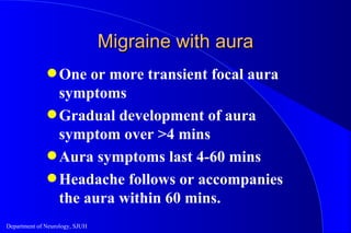 Migraine with aura One or more transient focal aura symptoms Gradual development of aura symptom over >4 mins Aura symptoms last 4-60 mins Headache follows or accompanies the aura within 60 mins. 