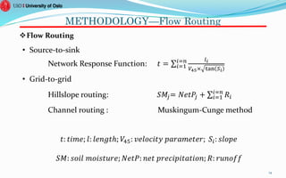 METHODOLOGY—Flow Routing
Flow Routing
• Source-to-sink
Network Response Function: 𝑡 = 𝑖=1
𝑖=𝑛 𝑙 𝑖
𝑉45× tan 𝑆𝑖
• Grid-to-grid
Hillslope routing: 𝑆𝑀𝑗= 𝑁𝑒𝑡𝑃𝑗 + 𝑖=1
𝑖=𝑛
𝑅𝑖
Channel routing : Muskingum-Cunge method
14
𝑆𝑀: 𝑠𝑜𝑖𝑙 𝑚𝑜𝑖𝑠𝑡𝑢𝑟𝑒; 𝑁𝑒𝑡𝑃: 𝑛𝑒𝑡 𝑝𝑟𝑒𝑐𝑖𝑝𝑖𝑡𝑎𝑡𝑖𝑜𝑛; 𝑅: 𝑟𝑢𝑛𝑜𝑓𝑓
𝑡: 𝑡𝑖𝑚𝑒; 𝑙: 𝑙𝑒𝑛𝑔𝑡ℎ; 𝑉45: 𝑣𝑒𝑙𝑜𝑐𝑖𝑡𝑦 𝑝𝑎𝑟𝑎𝑚𝑒𝑡𝑒𝑟; 𝑆𝑖: 𝑠𝑙𝑜𝑝𝑒
 