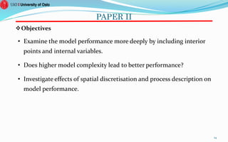 PAPER II
Objectives
• Examine the model performance more deeply by including interior
points and internal variables.
• Does higher model complexity lead to better performance?
• Investigate effects of spatial discretisation and process description on
model performance.
24
 