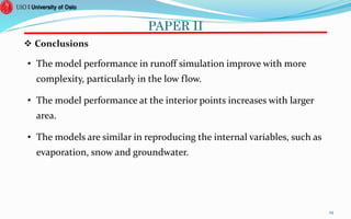 PAPER II
 Conclusions
• The model performance in runoff simulation improve with more
complexity, particularly in the low flow.
• The model performance at the interior points increases with larger
area.
• The models are similar in reproducing the internal variables, such as
evaporation, snow and groundwater.
29
 