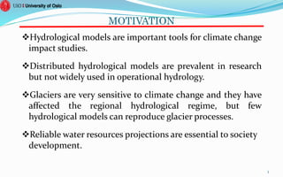 MOTIVATION
Hydrological models are important tools for climate change
impact studies.
Distributed hydrological models are prevalent in research
but not widely used in operational hydrology.
Glaciers are very sensitive to climate change and they have
affected the regional hydrological regime, but few
hydrological models can reproduce glacier processes.
Reliable water resources projections are essential to society
development.
3
 