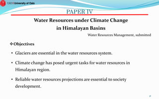 PAPER IV
Water Resources under Climate Change
in Himalayan Basins
Water Resources Management, submitted
Objectives
• Glaciers are essential in the water resources system.
• Climate change has posed urgent tasks for water resources in
Himalayan region.
• Reliable water resources projections are essential to society
development.
36
 