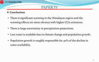 PAPER IV
 Conclusions
• There is significant warming in the Himalayan region and the
warming effects are more obvious with higher CO2 emissions.
• There is large uncertainty in precipitation projections.
• Less water is available due to climate change and population growth.
• Population growth is roughly responsible for 40% of the decline in
water availability.
40
 