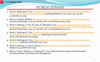 PUBLICATIONS
1. H. Li, S. Beldring & C-Y Xu. Implementation and testing of routing algorithms in the distributed
HBV model for mountainous catchments. Hydrology Research. 2014, (45) 3:322–333. doi:
10.2166/nh.2013.009.
2. H. Li, C-Y Xu & S. Beldring. How much can we gain with increasing degree of model complexity?
Journal of Hydrology. 2015, 527: 858-871. doi: 10.1016/j.jhydrol.2015.05.044.
3. H. Li, S. Beldring, C-Y Xu, M. Huss, K. Melvold & S. Jain. Integrating a glacier retreat model into a
hydrological model -- case studies on three glacierised catchments in Norway and Himalayan region,
Journal of Hydrology. 2015, 527: 656-667. doi: 10.1016/j.jhydrol.2015.05.017
4. H. Li, S. Beldring & C-Y Xu. Stability of model performance and parameter values on two catchments
facing changes in climatic conditions, Hydrological Sciences Journal.
doi:10.1080/02626667.2014.978333.
5. H. Li, S. Beldring & C-Y Xu. Effects of distribution level of hydrological models in mountainous
catchments. Redbook (IAHS Publ. 360, 2013).
6. H. Li, S. Beldring, C-Y Xu & J. Sharad. Modelling runoff and its components in Himalayan basins.
Redbook 2014 (IAHS Publ. 363).
7. H. Li, C-Y Xu, S. Beldring, L. Tallaksen & S. Jain. Water Resources under Climate Change of
Himalayan Basins, Water Resources Management.
41
 
