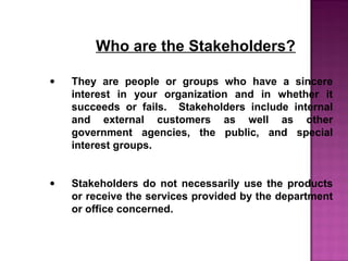 Who are the Stakeholders?
• They are people or groups who have a sincere
interest in your organization and in whether it
succeeds or fails. Stakeholders include internal
and external customers as well as other
government agencies, the public, and special
interest groups.
• Stakeholders do not necessarily use the products
or receive the services provided by the department
or office concerned.
 