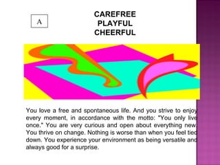 CAREFREE
PLAYFUL
CHEERFUL
You love a free and spontaneous life. And you strive to enjoy
every moment, in accordance with the motto: "You only live
once." You are very curious and open about everything new.
You thrive on change. Nothing is worse than when you feel tied
down. You experience your environment as being versatile and
always good for a surprise.
A
 
