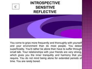 INTROSPECTIVE
SENSITIVE
REFLECTIVE
You come to grips more frequently and thoroughly with yourself
and your environment than do most people. You detest
superficiality. You'd rather be alone than have to suffer through
small talk. Your relationships with your friends are very strong,
which gives you the inner tranquility and harmony that you
require. You do not mind being alone for extended periods of
time. You are rarely bored.
C
 