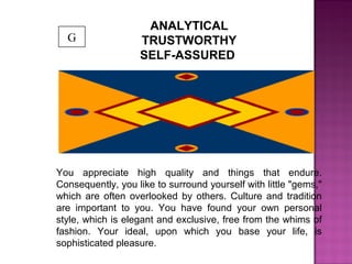 ANALYTICAL
TRUSTWORTHY
SELF-ASSURED
You appreciate high quality and things that endure.
Consequently, you like to surround yourself with little "gems,"
which are often overlooked by others. Culture and tradition
are important to you. You have found your own personal
style, which is elegant and exclusive, free from the whims of
fashion. Your ideal, upon which you base your life, is
sophisticated pleasure.
G
 