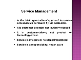 Service Management
… is the total organizational approach to service
excellence as perceived by the customers.
• It is customer-oriented; not inwardly focused
• It is customer-driven; not product or
technology-driven
• Service is integrated; not departmentalized
• Service is a responsibility; not an extra
 