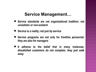 Service Management…
 Service standards are not organizational tradition; not
unrealistic or non-existent
 Service is a reality; not just lip service
 Service programs are not only for frontline personnel;
they are also for managers
 It adheres to the belief that in many instances,
dissatisfied customers do not complain, they just walk
away
 