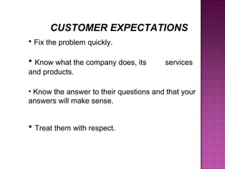 • Fix the problem quickly.
• Know what the company does, its services
and products.
• Know the answer to their questions and that your
answers will make sense.
• Treat them with respect.
CUSTOMER EXPECTATIONS
 