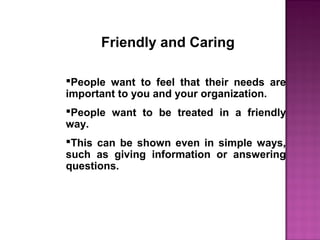 Friendly and Caring
People want to feel that their needs are
important to you and your organization.
People want to be treated in a friendly
way.
This can be shown even in simple ways,
such as giving information or answering
questions.
 