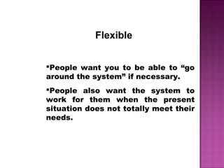 Flexible
People want you to be able to “go
around the system” if necessary.
People also want the system to
work for them when the present
situation does not totally meet their
needs.
 
