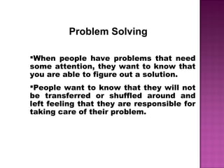 Problem Solving
When people have problems that need
some attention, they want to know that
you are able to figure out a solution.
People want to know that they will not
be transferred or shuffled around and
left feeling that they are responsible for
taking care of their problem.
 