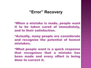 “Error” Recovery
When a mistake is made, people want
it to be taken cared of immediately,
and to their satisfaction.
Actually, many people are considerate
and recognize the potential of honest
mistakes.
What people want is a quick response
that recognizes that a mistake has
been made and every effort is being
done to correct it.
 