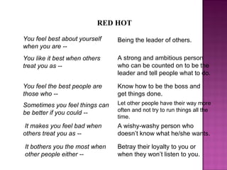 RED HOT
You like it best when others
treat you as --
A strong and ambitious person
who can be counted on to be the
leader and tell people what to do.
You feel the best people are
those who --
Know how to be the boss and
get things done.
It makes you feel bad when
others treat you as --
A wishy-washy person who
doesn’t know what he/she wants.
It bothers you the most when
other people either --
Betray their loyalty to you or
when they won’t listen to you.
Sometimes you feel things can
be better if you could --
Let other people have their way more
often and not try to run things all the
time.
You feel best about yourself
when you are --
Being the leader of others.
 
