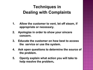 Techniques in
Dealing with Complaints
1. Allow the customer to vent, let off steam, if
appropriate or necessary.
2. Apologize in order to show your sincere
concern.
3. Educate the customer on how best to access
the service or use the system.
4. Ask open questions to determine the source of
the problem.
5. Openly explain what action you will take to
help resolve the problem.
 