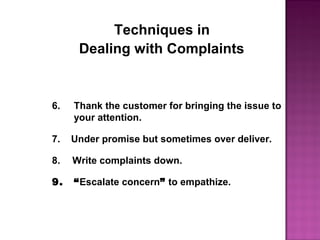 Techniques in
Dealing with Complaints
6. Thank the customer for bringing the issue to
your attention.
7. Under promise but sometimes over deliver.
8.  Write complaints down.
9. “Escalate concern” to empathize.
 