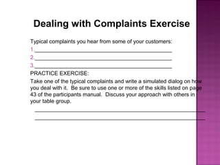 Dealing with Complaints Exercise
Typical complaints you hear from some of your customers:
1._____________________________________________
2._____________________________________________
3._____________________________________________
PRACTICE EXERCISE:
Take one of the typical complaints and write a simulated dialog on how
you deal with it. Be sure to use one or more of the skills listed on page
43 of the participants manual. Discuss your approach with others in
your table group.
________________________________________________________
________________________________________________________
 