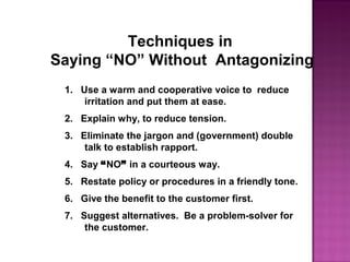 Techniques in
Saying “NO” Without Antagonizing
1. Use a warm and cooperative voice to reduce
irritation and put them at ease.
2. Explain why, to reduce tension.
3. Eliminate the jargon and (government) double
talk to establish rapport.
4. Say “NO” in a courteous way.
5. Restate policy or procedures in a friendly tone.
6. Give the benefit to the customer first.
7. Suggest alternatives. Be a problem-solver for
the customer.
 