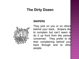 The Dirty Dozen
SNIPERS
They pick on you or on others
behind your back. Snipers like
to complain but can’t seem to
do it up front from the person
concerned. They prefer to do
their complaining behind your
back through and to other
people.
 