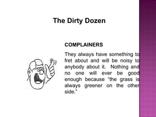 COMPLAINERS
They always have something to
fret about and will be noisy to
anybody about it. Nothing and
no one will ever be good
enough because “the grass is
always greener on the other
side.”
The Dirty Dozen
 