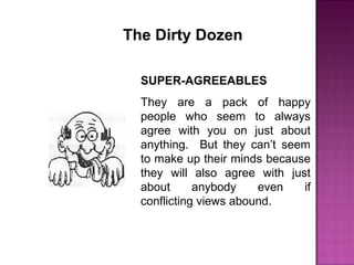 The Dirty Dozen
SUPER-AGREEABLES
They are a pack of happy
people who seem to always
agree with you on just about
anything. But they can’t seem
to make up their minds because
they will also agree with just
about anybody even if
conflicting views abound.
 