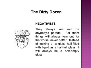 The Dirty Dozen
NEGATIVISTS
They always see rain on
anybody’s parade. For them
things will always turn out for
the worse, never better. Instead
of looking at a glass half-filled
with liquid as a half-full glass, it
will always be a half-empty
glass.
 
